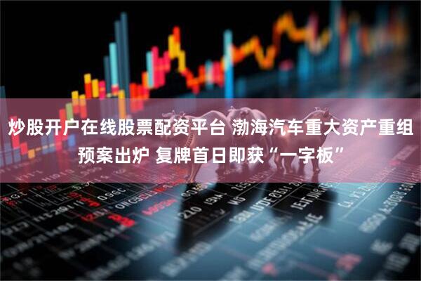 炒股开户在线股票配资平台 渤海汽车重大资产重组预案出炉 复牌首日即获“一字板”
