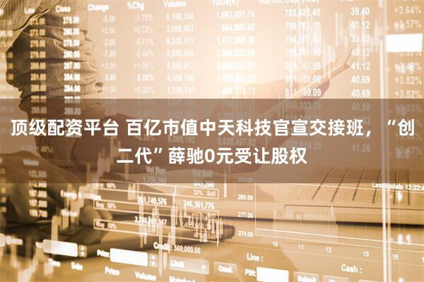顶级配资平台 百亿市值中天科技官宣交接班，“创二代”薛驰0元受让股权