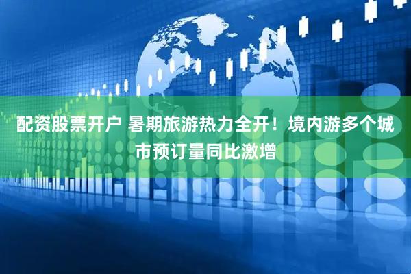 配资股票开户 暑期旅游热力全开！境内游多个城市预订量同比激增