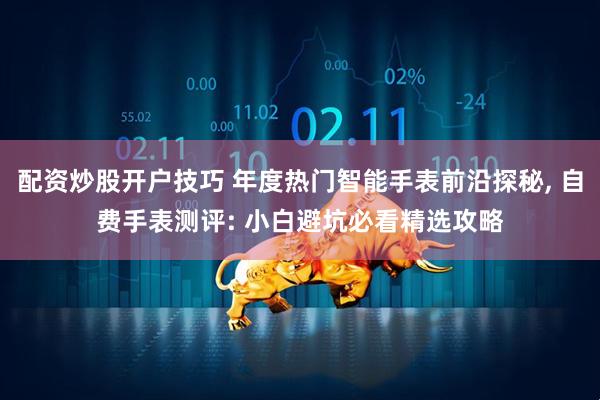 配资炒股开户技巧 年度热门智能手表前沿探秘, 自费手表测评: 小白避坑必看精选攻略