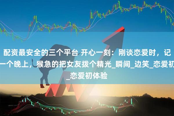 配资最安全的三个平台 开心一刻：刚谈恋爱时，记得第一个晚上，猴急的把女友拨个精光_瞬间_边笑_恋爱初体验