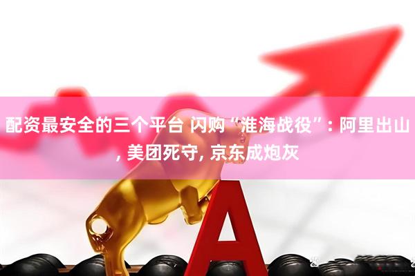 配资最安全的三个平台 闪购“淮海战役”: 阿里出山, 美团死守, 京东成炮灰