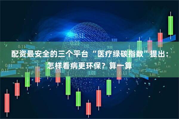 配资最安全的三个平台 “医疗绿碳指数”提出：怎样看病更环保？算一算
