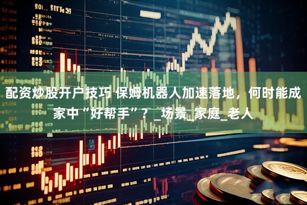 配资炒股开户技巧 保姆机器人加速落地，何时能成家中“好帮手”？_场景_家庭_老人