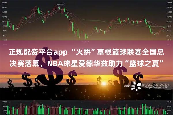 正规配资平台app “火拼”草根篮球联赛全国总决赛落幕，NBA球星爱德华兹助力“篮球之夏”