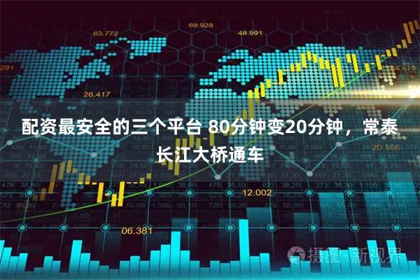 配资最安全的三个平台 80分钟变20分钟，常泰长江大桥通车