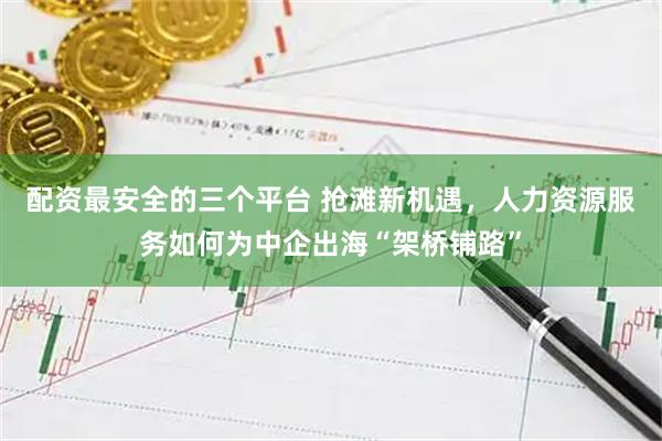 配资最安全的三个平台 抢滩新机遇，人力资源服务如何为中企出海“架桥铺路”