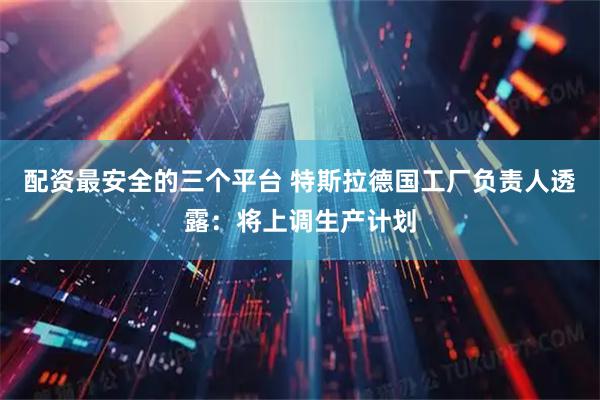 配资最安全的三个平台 特斯拉德国工厂负责人透露：将上调生产计划