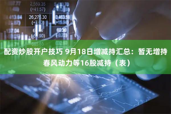 配资炒股开户技巧 9月18日增减持汇总：暂无增持 春风动力等16股减持（表）