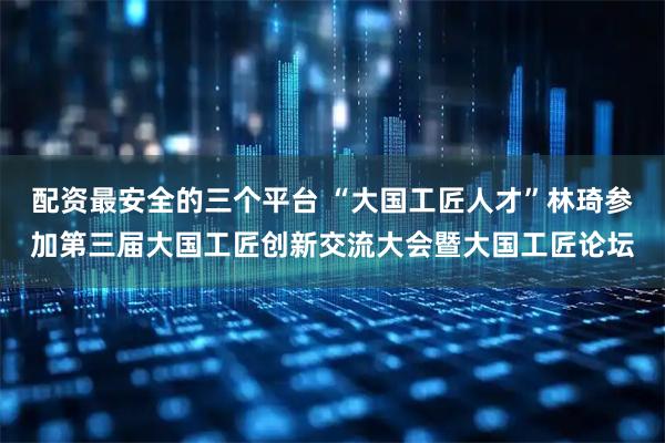 配资最安全的三个平台 “大国工匠人才”林琦参加第三届大国工匠创新交流大会暨大国工匠论坛