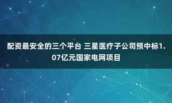 配资最安全的三个平台 三星医疗子公司预中标1.07亿元国家电网项目