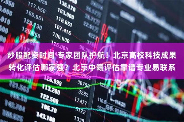 炒股配资时间 专家团队护航！北京高校科技成果转化评估哪家强？北京中曦评估靠谱专业易联系
