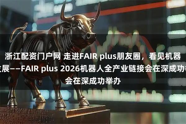 浙江配资门户网 走进FAIR plus朋友圈，看见机器人发展——FAIR plus 2026机器人全产业链接会在深成功举办