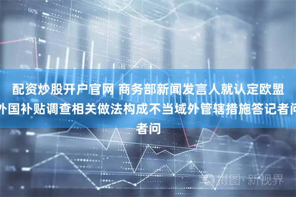 配资炒股开户官网 商务部新闻发言人就认定欧盟外国补贴调查相关做法构成不当域外管辖措施答记者问