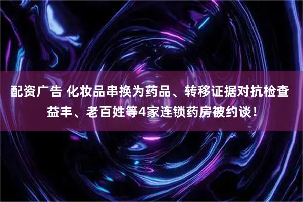 配资广告 化妆品串换为药品、转移证据对抗检查 益丰、老百姓等4家连锁药房被约谈！