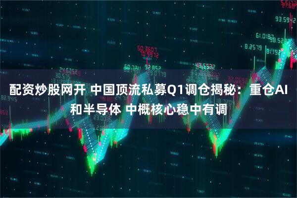 配资炒股网开 中国顶流私募Q1调仓揭秘：重仓AI和半导体 中概核心稳中有调