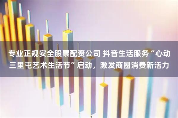 专业正规安全股票配资公司 抖音生活服务“心动三里屯艺术生活节”启动，激发商圈消费新活力