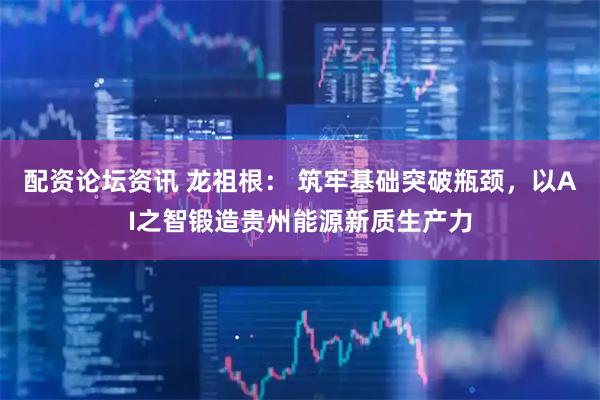配资论坛资讯 龙祖根： 筑牢基础突破瓶颈，以AI之智锻造贵州能源新质生产力
