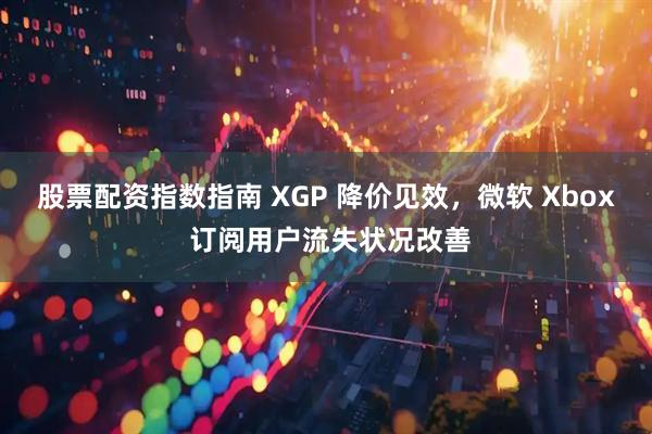 股票配资指数指南 XGP 降价见效，微软 Xbox 订阅用户流失状况改善