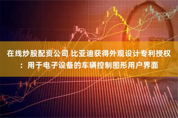 在线炒股配资公司 比亚迪获得外观设计专利授权：用于电子设备的车辆控制图形用户界面