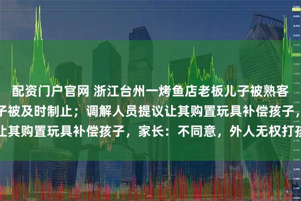 配资门户官网 浙江台州一烤鱼店老板儿子被熟客扇巴掌，打第二下前男子被及时制止；调解人员提议让其购置玩具补偿孩子，家长：不同意，外人无权打孩子